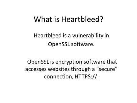 What is Heartbleed? Heartbleed is a vulnerability in OpenSSL software. OpenSSL is encryption software that accesses websites through a “secure” connection,