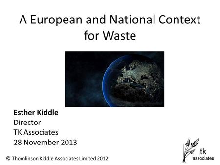 A European and National Context for Waste Esther Kiddle Director TK Associates 28 November 2013.