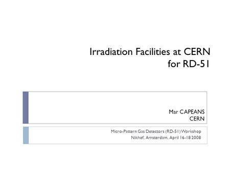 Irradiation Facilities at CERN for RD-51 Micro-Pattern Gas Detectors (RD-51) Workshop Nikhef, Amsterdam, April 16-18 2008 Mar CAPEANS CERN.