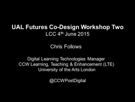 UAL Futures Co-Design Workshop Two LCC 4 th June 2015 Chris Follows Digital Learning Technologies Manager CCW Learning, Teaching & Enhancement (LTE) University.