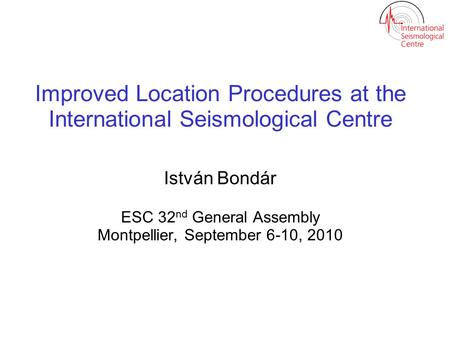Improved Location Procedures at the International Seismological Centre István Bondár ESC 32 nd General Assembly Montpellier, September 6-10, 2010.