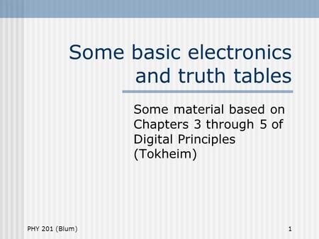 PHY 201 (Blum)1 Some basic electronics and truth tables Some material based on Chapters 3 through 5 of Digital Principles (Tokheim)