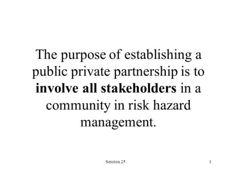 Session 251 The purpose of establishing a public private partnership is to involve all stakeholders in a community in risk hazard management.