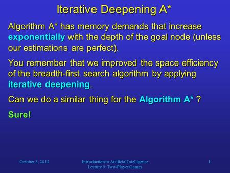 October 3, 2012Introduction to Artificial Intelligence Lecture 9: Two-Player Games 1 Iterative Deepening A* Algorithm A* has memory demands that increase.