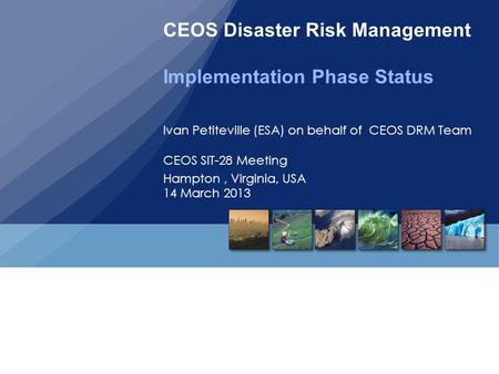 CEOS Disaster Risk Management Implementation Phase Status Ivan Petiteville (ESA) on behalf of CEOS DRM Team CEOS SIT-28 Meeting Hampton, Virginia, USA.