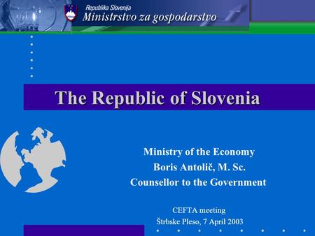 The Republic of Slovenia Ministry of the Economy Boris Antolič, M. Sc. Counsellor to the Government CEFTA meeting Štrbske Pleso, 7 April 2003.