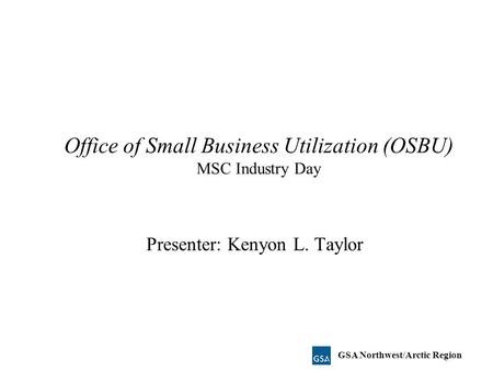 Office of Small Business Utilization (OSBU) MSC Industry Day Presenter: Kenyon L. Taylor GSA Northwest/Arctic Region.