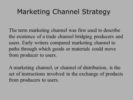Marketing Channel Strategy The term marketing channel was first used to describe the existence of a trade channel bridging producers and users. Early writers.