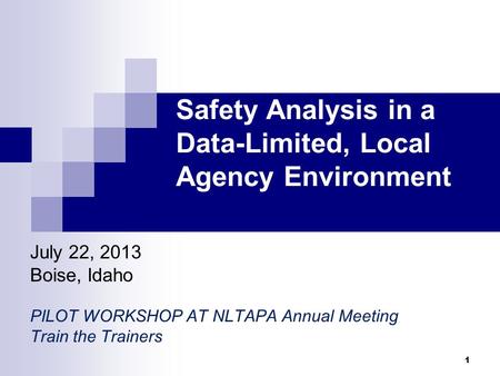 Safety Analysis in a Data-Limited, Local Agency Environment July 22, 2013 Boise, Idaho PILOT WORKSHOP AT NLTAPA Annual Meeting Train the Trainers 1.