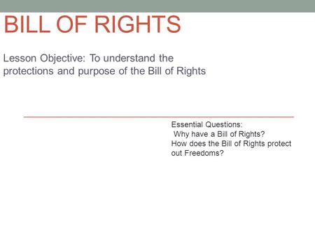 BILL OF RIGHTS Lesson Objective: To understand the protections and purpose of the Bill of Rights Essential Questions: Why have a Bill of Rights? How does.