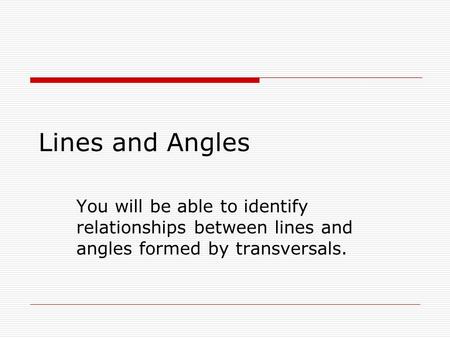 Lines and Angles You will be able to identify relationships between lines and angles formed by transversals.