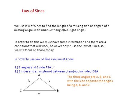 Law of Sines We use law of Sines to find the length of a missing side or degree of a missing angle in an Oblique triangle(No Right Angle) In order to do.