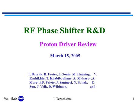 Fermilab I. Terechkine1 RF Phase Shifter R&D Proton Driver Review March 15, 2005 T. Barrak, B. Foster, I. Gonin, M. Huening, V. Kashikhin, T. Khabiboulinne,