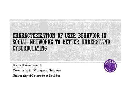CHARACTERIZATION OF USER BEHAVIOR IN SOCIAL NETWORKS TO BETTER UNDERSTAND CYBERBULLYING Homa Hosseinmardi Department of Computer Science University of.