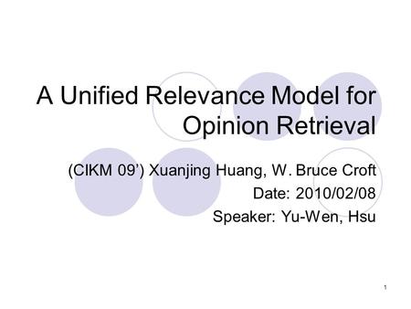1 A Unified Relevance Model for Opinion Retrieval (CIKM 09’) Xuanjing Huang, W. Bruce Croft Date: 2010/02/08 Speaker: Yu-Wen, Hsu.