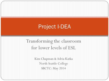 Transforming the classroom for lower levels of ESL Kim Chapman & Adria Katka North Seattle College SBCTC: May 2014 Project I-DEA.