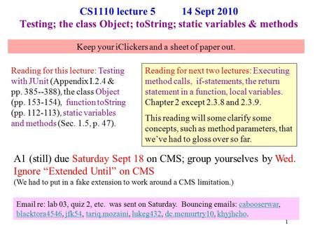 CS1110 lecture 5 14 Sept 2010 Testing; the class Object; toString; static variables & methods Reading for this lecture: Testing with JUnit (Appendix I.2.4.