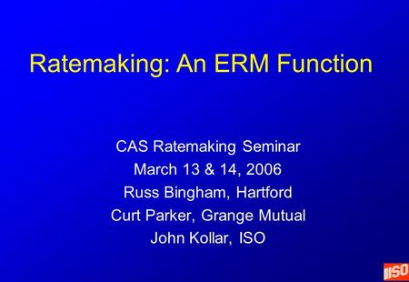 Ratemaking: An ERM Function CAS Ratemaking Seminar March 13 & 14, 2006 Russ Bingham, Hartford Curt Parker, Grange Mutual John Kollar, ISO.