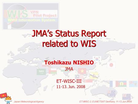 1 1 Japan Meteorological AgencyET-WISC-3, EUMETSAT Germany, 11-13.Jun.2008 JMA’s Status Report related to WIS Toshikazu NISHIO JMA ET-WISC-III 11-13. Jun.