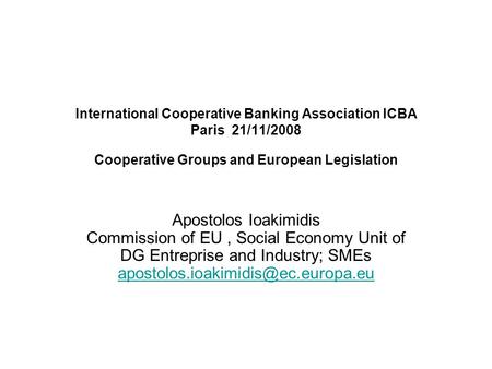 International Cooperative Banking Association ICBA Paris 21/11/2008 Cooperative Groups and European Legislation Apostolos Ioakimidis Commission of EU,