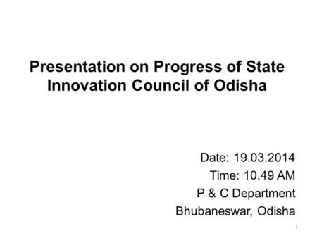 Presentation on Progress of State Innovation Council of Odisha Date: 19.03.2014 Time: 10.49 AM P & C Department Bhubaneswar, Odisha 1.
