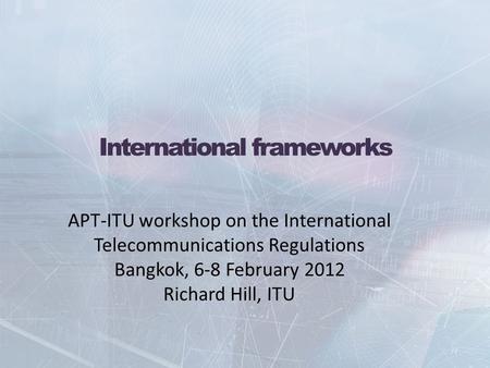 International frameworks APT-ITU workshop on the International Telecommunications Regulations Bangkok, 6-8 February 2012 Richard Hill, ITU.