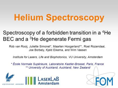 Helium Spectroscopy Spectroscopy of a forbidden transition in a 4 He BEC and a 3 He degenerate Fermi gas Rob van Rooij, Juliette Simonet*, Maarten Hoogerland**,