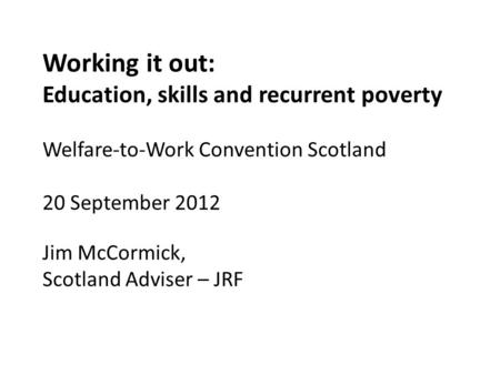 Working it out: Education, skills and recurrent poverty Welfare-to-Work Convention Scotland 20 September 2012 Jim McCormick, Scotland Adviser – JRF.