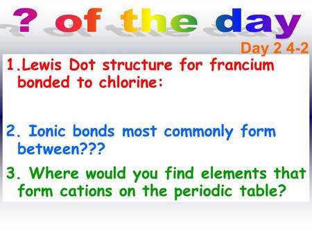? of the day Day 2 4-2 Lewis Dot structure for francium bonded to chlorine: 2. Ionic bonds most commonly form between??? 3. Where would you find elements.