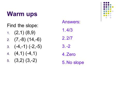 Warm ups Find the slope: 1. (2,1) (8,9) 2. (7,-8) (14,-6) 3. (-4,-1) (-2,-5) 4. (4,1) (-4,1) 5. (3,2) (3,-2) Answers: 1.4/3 2.2/7 3.-2 4.Zero 5.No slope.