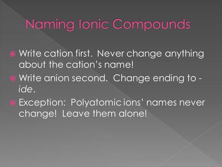  Write cation first. Never change anything about the cation’s name!  Write anion second. Change ending to - ide.  Exception: Polyatomic ions’ names.