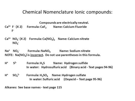 Chemical Nomenclature Ionic compounds: Compounds are electrically neutral. Ca 2+ F - (X 2) Formula: CaF 2 Name: Calcium Fluoride F - Ca 2+ NO 3 - (X 2)