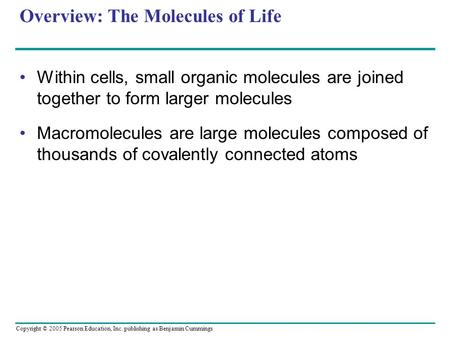Copyright © 2005 Pearson Education, Inc. publishing as Benjamin Cummings Overview: The Molecules of Life Within cells, small organic molecules are joined.