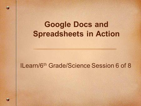 ILearn/6 th Grade/Science Session 6 of 8 Google Docs and Spreadsheets in Action.