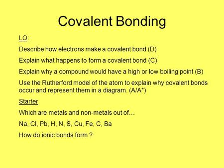 Covalent Bonding LO: Describe how electrons make a covalent bond (D) Explain what happens to form a covalent bond (C) Explain why a compound would have.