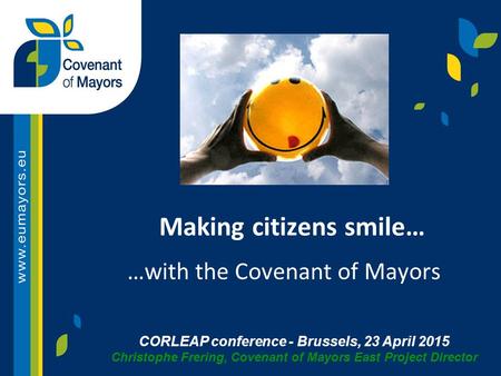 CORLEAP conference - Brussels, 23 April 2015 Christophe Frering, Covenant of Mayors East Project Director Making citizens smile… …with the Covenant of.
