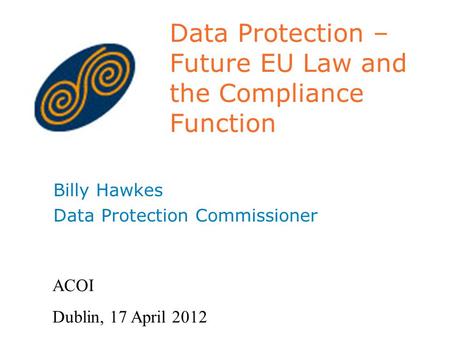 Data Protection – Future EU Law and the Compliance Function Billy Hawkes Data Protection Commissioner ACOI Dublin, 17 April 2012.