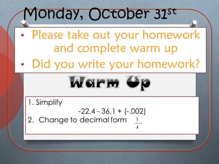 Monday, October 31 st Please take out your homework and complete warm up Did you write your homework? 1.Simplify -22.4 - 36.1 + (-.002) 2.Change to decimal.