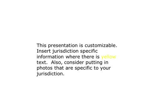 This presentation is customizable. Insert jurisdiction specific information where there is yellow text. Also, consider putting in photos that are specific.