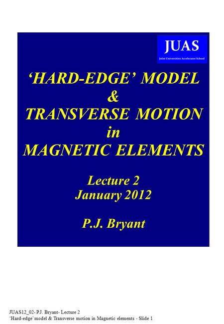 JUAS12_02- P.J. Bryant- Lecture 2 ‘Hard-edge’ model & Transverse motion in Magnetic elements - Slide 1 ‘HARD-EDGE’ MODEL & TRANSVERSE MOTION in MAGNETIC.