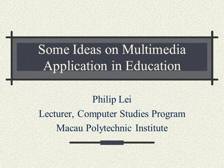 Some Ideas on Multimedia Application in Education Philip Lei Lecturer, Computer Studies Program Macau Polytechnic Institute.