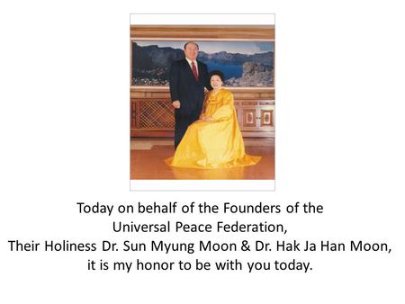Today on behalf of the Founders of the Universal Peace Federation, Their Holiness Dr. Sun Myung Moon & Dr. Hak Ja Han Moon, it is my honor to be with you.