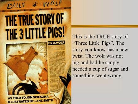 This is the TRUE story of “Three Little Pigs”. The story you know has a new twist. The wolf was not big and bad he simply needed a cup of sugar and something.