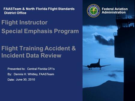 Presented to: By: Date: Federal Aviation Administration FAASTeam & North Florida Flight Standards District Office Flight Instructor Special Emphasis Program.