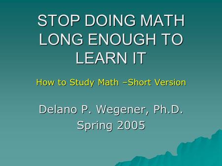 STOP DOING MATH LONG ENOUGH TO LEARN IT How to Study Math –Short Version Delano P. Wegener, Ph.D. Spring 2005.