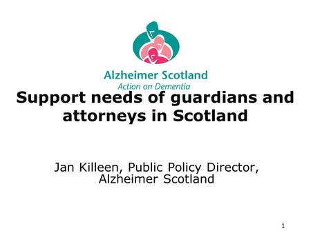 1 Support needs of guardians and attorneys in Scotland Jan Killeen, Public Policy Director, Alzheimer Scotland.