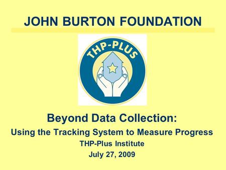 JOHN BURTON FOUNDATION Beyond Data Collection: Using the Tracking System to Measure Progress THP-Plus Institute July 27, 2009.