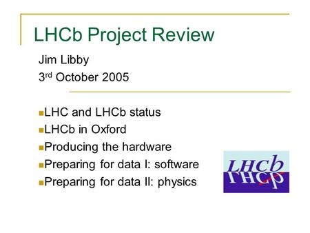 LHCb Project Review Jim Libby 3 rd October 2005 LHC and LHCb status LHCb in Oxford Producing the hardware Preparing for data I: software Preparing for.