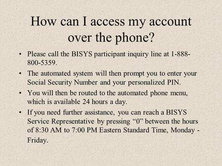 How can I access my account over the phone? Please call the BISYS participant inquiry line at 1-888- 800-5359. The automated system will then prompt you.