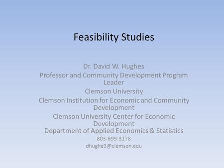 Feasibility Studies Dr. David W. Hughes Professor and Community Development Program Leader Clemson University Clemson Institution for Economic and Community.